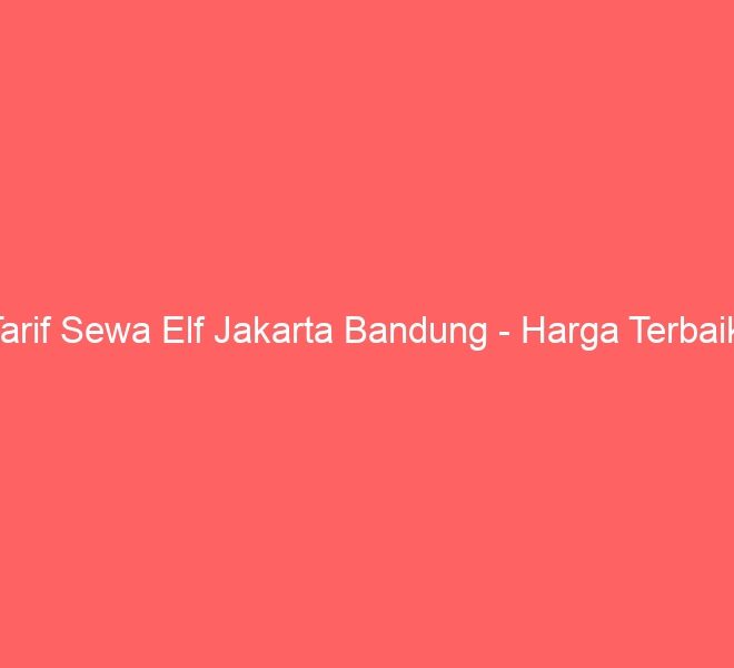 Tarif Sewa Elf Jakarta Bandung – Harga Terbaik!