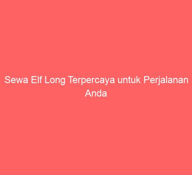 Sewa Elf Long Terpercaya untuk Perjalanan Anda