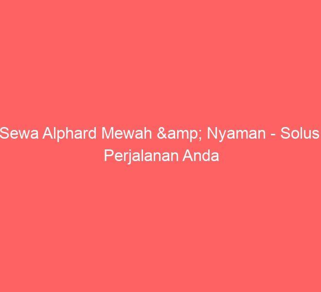 Sewa Alphard Mewah & Nyaman – Solusi Perjalanan Anda