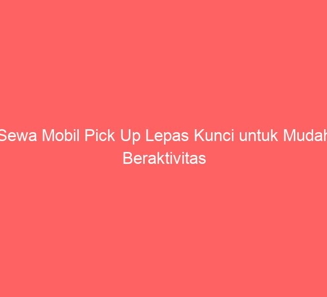 Sewa Mobil Pick Up Lepas Kunci untuk Mudah Beraktivitas