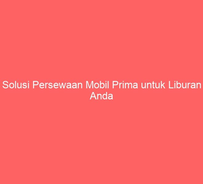 Solusi Persewaan Mobil Prima untuk Liburan Anda