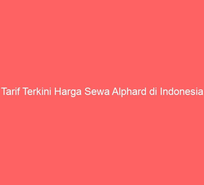 Tarif Terkini Harga Sewa Alphard di Indonesia